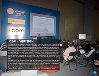 .COM - VERISIGN
Aprovechando el potencial de Campus Party como el evento mas importante
de tecnología y desarrollo en México, VeriSign, Inc. se ubicó como una empresa
líder y proveedor confiable de servicios de infraestructura de Internet, siendo
así parte de la industria que apuesta por la vanguardia en innovación abierta y
que entiende este modelo como fundamental para el desarrollo de su negocio.
Al participar en Campus Party, Verisign logró un mayor posicionamiento con
las comunidades a través de acciones que contribuyeron a ubicarse como una
marca atractiva respecto a los dominios y el crecimiento de Internet con la
posibilidad de identificar tendencias, proyectos, y recursos humanos de gran
valor.
Fortaleciendo el paradigma de que la distribución y efectividad de la red
incrementa cuando los usuarios están informados de lo que hacen y buscan en
la web, ya sea para uso personal o en los negocios, así pues los campuseros
son parte de los actores que ayudan a optimizar ese proceso.
En el siguiente reporte se detallan puntualmente las actividades realizadas en
Campus Party México 2010 apoyado por VeriSign para ser todo un éxito.

                                                                                  161
 
