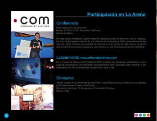 Participación en La Arena
      Conferencia
      Potencialización de Dominios
      Martes 14:30 a 15:30 / Escenario BarCamp
      Alexandre Giglio

      En esta plática Alexandre Giglio mostró la importancia de los dominios .com y .net que,
      tan sólo al día reciben más de 54 mil millones de consultas al DNS, provenientes de los
      más de 1.8 mil millones de usuarios de Internet en todo el mundo. Así mismo, comentó
      que los dominios ayudan a asegurar una marca y en las futuras acciones de marketing.



      Lanzamiento www.ofrecedominios.com
      En el marco de Campus Party México 2010 y dentro del escenario de BarCamp, tuvo
      lugar la presentación del micrositio ofrecedominios.com, diseñado para informar a los
      interesados en ser revendedores de dominios .com y net.



      Concurso
      “Hacer puntos en su dinámica de dominios“ cuya dinámica fue a través de una pantalla
      táctil instalada en el área de BarCamp.
      Premiación domingo 15 de agosto en Escenario Principal
      Premio: iPad




162
 