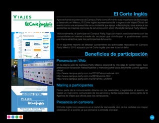 El Corte Inglés
Aprovechando el potencial de Campus Party como el evento mas importante de tecnología
y desarrollo en México, El Corte Inglés representante de la Agencia de Viajes Oficial del
evento como una empresa líder en su industria que apoya la tecnología y que acerca a los
asistentes las mejores opciones de servicios como socio oficial de Campus Party México.

 Adicionalmente, el participar en Campus Party, logra un mayor posicionamiento con las
comunidades en internet a través de acciones que contribuyen a posicionarse como
una marca atractiva para los participantes del evento.

En el siguiente reporte se detallan puntalmente las actividades realizadas en Campus
Party México 2010 apoyado por el Corte Inglés para ser todo un éxito


                           Beneficios de participación
Presencia en Web
En la página web de Campus Party México powered by movistar, El Corte Inglés tuvo
presencia en la sección Patrocinadores y mención como socio del evento y como agencia
oficial:
http://www.campus-party.com.mx/2010/Patrocinadores.html
http://www.campus-party.com.mx/2010/socios.html
http://www.campus-party.com.mx/2010/Info_util.html

Mailing a participantes
Como parte de la comunicación directa con los asistentes y registrados al evento, se
realizó un mail como comunicado de los servicios y tarifas especiales como parte de la
Agencia de Viajes que oficial para los campuseros.

Presencia en cartelería
El Corte Inglés tuvo presencia en el cartel de bienvenida, uno de los carteles con mayor
visibilidad en el evento ya que enmarca la entrada principal.


                                                                                            165
 