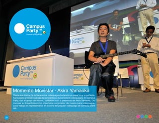Momento Movistar - Akira Yamaoka
     Desde sus inicios, la música en los videojuegos ha tenido un papel muy importante,
     han surgido artistas cuya sala de conciertos es tu consola de videojuegos. En Campus
     Party, con el apoyo de Atomix, contamos con la presencia de Akira Yamaoka. Dio
     conocer su trayectoria como importante compositor de musica para videojuegos,
     cuyo trabajo es representativo en la serie del popular videojuego de consola Silent
     Hill.



20
 