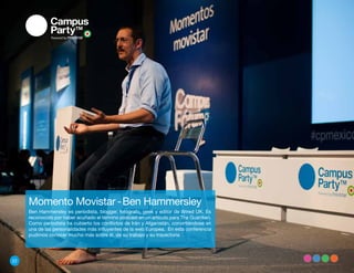 Momento Movistar - Ben Hammersley
     Ben Hammersley es periodista, blogger, fotógrafo, geek y editor de Wired UK. Es
     reconocido por haber acuñado el término podcast en un artículo para The Guardian.
     Como periodista ha cubierto los conflictos de Irán y Afganistán, convirtiéndose en
     una de las personalidades más influyentes de la web Europea. En esta conferencia
     pudimos conocer mucho más sobre él, de su trabajo y su trayectoria




22
 