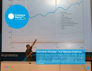 Momento Movistar - Kul Takanao Wadhwa
Kul Wadhwa, Director General de Fundación Wikimedia / Wikipedia . Se unió a
la Fundación Wikimedia en enero del 2008 para ayudar en su misión de difundir
información y desarrollar conocimiento colaborativo. Gestiona vínculos estratégicos
por medio de la creación y definición de asociaciones entre empresas de medios y
tecnología. Por ejemplo, Orange, Telefónica, Bertelsmann, NTT, Apple, Facebook,
Google y otras empresas reconocidas. Kul dirige los esfuerzos de Ciudadanía Global
de Wikipedia.


                                                                                      27
 