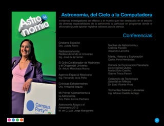 Astronomía, del Cielo a la Computadora
Invitamos investigadores de México y el mundo que han destacado en el estudio
de diversas especialidades de la astronomía a participar en programas donde el
aficionado puede aportar registros valiosos para la ciencia.


                                                      Conferencias
Chatarra Espacial
Dra. Julieta Fierro                      Noches de Astronomía y
                                         Ciencia Ficción
Radioastronomía:                         Alejandro Lamothe
Redescubriendo el Universo
Ing. José de la Herrán                   Marte, Historia y Exploración
                                         Carlos Perla Hernández
El Grán Colisionador de Hadrones
y el Origen del Universo                 Robots de Exploración Planetaria
Dr. Arturo Menchaca Rocha                David Alonso Quiroz,
                                         Matías Soto Castillo,
                                         Gabriel Trisca Pavoni
Agencia Espacial Mexicana
Ing. Fernando de la Peña                 Desarrollo de Tecnología
                                         Satelital en México
Crónicas Extraterrestres                 Dr. Esaú Vicente Vivas
Dra. Antígona Segura
                                         Tormentas Solares y Jovianas
Mi Primer Acercamiento a                 Ing. Alfonso Castillo Abrego
la Astronomía
Arq. Pablo Lonnie Pacheco

Astronomía Maya y el
Fenómeno 2012
M. en C. Luis Jorge Manzanero


                                                                                 31
 