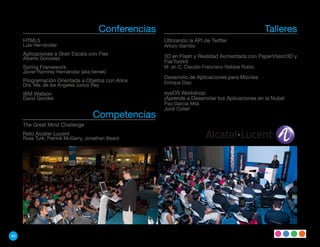 Conferencias                                             Talleres
     HTML5                                           Utilizando la API de Twitter
     Luis Hernández                                  Arturo Garrido
     Aplicaciones a Gran Escala con Flex             3D en Flash y Realidad Aumentada con PaperVision3D y
     Alberto Gonzalez
                                                     FlarToolkit
     Spring Framework                                M. en C. Claudio Francisco Nebbia Rubio
     Javier Ramírez Hernández (aka benek)
                                                     Desarrollo de Aplicaciones para Móviles
     Programación Orientada a Objetos con Alice      Enrique Díaz
     Dra. Ma. de los Angeles Junco Rey
     IBM Watson                                      eyeOS Workshop:
     David Gondek                                    ¡Aprende a Desarrollar tus Aplicaciones en la Nube!
                                                     Pau Garcia-Milá
                                                     Jordi Collell
                                   Competencias
     The Great Mind Challenge
     Reto Alcatel-Lucent
     Ross Turk, Patrick McGarry, Jonathan Beard




40
 