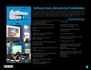 Software Libre, Abriendo las Posibilidades
Es toda una filosofía que en contra de todo pronóstico ha generado algunas de las
aplicaciones más robustas tanto para servidores como para computadoras personales.
Se debe a la disponibilidad del código para ser mejorado por programadores en todo el
planeta, la fuerza de trabajo supera por mucho el de cualquier industria cerrada.

                                                           Conferencias
Contribuir a KDE como una                    Mauro Parra
Comunidad Mundial
Guillermo Antonio Amaral Bastidas            Rendimiento de Sitios Web
                                             Jonathan Hernández
Movimiento por el Conocimiento
Libre                                        Firefox 4, la Batalla Continúa…
Gunnar Wolf                                  Ricardo Meza
Software Libre en tu Empresa                 Open Build Service
Joel Barrios Dueñas
                                             Virtualización con Software Libre
Open Hardware y Arduino                      Miguel Ángel Barajas
Manuel Rabade
                                             Introducción a LVM
Animación 3D y Video Juegos con
Software Libre
Octavio Méndez                               PostgreSQL Almacén de Datos
                                             en Proyecto de Inteligencia de
Profesionalización y Certificación de        Negocios
Linux                                        Roberto Andrade Fonseca
Alejandro Sánchez
                                             Open Source con Calidad en la
Oportunidades de Emprendimiento              Empresa. No es un Reto, es una
en Cloud Computing                           Realidad
Oscar Mondragón                              Jorge Barrera

El Éxito del Software Libre en
Gobierno
Raúl Gómez, Alberto Bolaños
Proyecto openSUSE

                                                                                        43
 