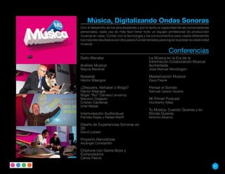 Música, Digitalizando Ondas Sonoras
Con el desarrollo de los procesadores y por lo tanto la capacidad de las computadoras
personales, cada vez es más facil tener todo un equipo profesional de producción
musical en casa. Contar con la tecnología y los conocimientos para usarla obteniendo
los mejores resultados son dos pasos fundamentales para lograr expresar la creatividad
musical.

                                                           Conferencias
Daito Manabe                                 La Música en la Era de la
                                             Información Colaboración Musical
Análisis Musical                             Aumentada
Wayne Marshall                               Jose Manuel Mondragón

Noiselab                                     Masterización Musical
Héctor Mijangos                              Zeus Freyre

¿Disquera, Netlabel o Blogs?                 Pensar el Sonido
Héctor Mijangos                              Samuel Larson Guerra
Roger “Bul” Cámara Lemarroy
Mauricio Delgado                             Mi Primer Podcast
Cristian Cárdenas                            Humberto Vélez
Uriel Weizel
                                             Tu Música, Cuando Quieras y en
Improvisación Audiovisual                    Donde Quieras
Pamela Rojas y Rafael Marfil                 Antonio Abarca

Diseño de Experiencias Sonoras en
3D
David Lobato

Proyecto Nanodrizas
Arcángel Constantíni

Chiptune con Game Boys y
Computadora
Carlos Pesina

                                                                                         51
 