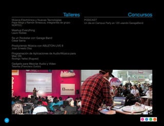 Talleres                                     Concursos
     Música Electrónica y Nuevas Tecnologías              PODCAST
     Pepe Mogt y Ramón Amezcua, integrantes de grupo      Un día en Campus Party en 120 usando GarageBand
     NORTEC.

     Mashup Everything
     Lauro Robles

     Se un Rockstar con Garage Band
     César Serna

     Produciendo Música con ABLETON LIVE 8
     Juan Ernesto Díaz

     Programación de Aplicaciones de Audio/Música para
     Mac OS
     Rodrigo Yañez (Rugoso)

     Gadgets para Mezclar Audio y Video
     Tatanka (Francisco Outón)




52
 