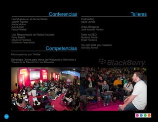 Conferencias                                        Talleres
     Las Mujeres en el Social Media                            Podcasting
     Jazmín Fajardo                                            David Ochoa
     Nadia Molina
     Aura López                                                Video Blogging
     Paola Villareal                                           José Antonio Pontón

     Uso Responsable de Redes Sociales                         Taller de SEO
     Dany Saadia                                               Gustavo Arizpe
     Mauricio Pastrana                                         Engel Fonseca
     Guillermo Perezbolde
                                                               You get what you measure
                                  Competencias                 Gonzalo Alonso

     Microcuentos con Twitter

     Estrategia Online para Venta de Productos y Servicios a
     Través de la Tienda On Line Movistar




54
 