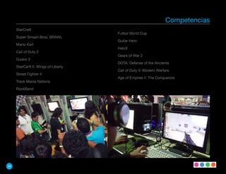 Competencias
     StarCraft
                                      Futbol World Cup
     Super Smash Bros: BRAWL
                                      Guitar Hero
     Mario Kart
                                      Halo3
     Call of Duty 2
                                      Gears of War 2
     Quake 3
                                      DOTA: Defense of the Ancients
     StarCarft II: Wings of Liberty
                                      Call of Duty 4: Modern Warfare
     Street Fighter 4
                                      Age of Empires ll: The Conquerors
     Track Mania Nations

     RockBand




58
 