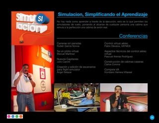 Simulacion, Simplificando el Aprendizaje
No hay nada como aprender a través de la ejecución, esto es lo que permiten los
simuladores de vuelo, poniendo al alcanze de cualquier persona una cabina que
simula a la perfección una cabina de avión real.


                                                      Conferencias
Carreras sin paradas                     Control virtual aéreo
Rubén García Novoa                       Pablo Dávalos, VATMEX

Se un piloto virtual                     Aspectos técnicos del control aéreo
Manuel Martínez                          virtual
                                         Pascual Arenas Rodríguez
Nuevos Capitanes
Julio Carcini                            Construcción de cabinas caseras
                                         Carlos Corona
Creación y edición de escenarios
para flight simulator                    Compete VA
Ángel Salazar                            Humbero Herrera Villareal




                                                                                  59
 