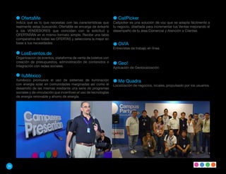 OfertaMe                                                         CallPicker
     Indica qué es lo que necesitas con las características que       Callpicker es una solución de voz que se adapta fácilmente a
     realmente estas buscando. OfertaMe se encarga de avisarle        tu negocio, diseñada para Incrementar tus Ventas mejorando el
     a los VENDEDORES que coincidan con la solicitud y                desempeño de tu área Comercial y Atención a Clientes.
     OFERTARÁN en el mismo formato simple. Recibe una tabla
     comparativa de todas las OFERTAS y selecciona la mejor en
     base a tus necesidades.                                             OVIA
                                                                      Entrevistas de trabajo en línea.
        LosEventos.de
     Organizacion de eventos, plataforma de venta de boletos con
     creación de presupuestos, administración de contenidos e            Geo!
     integración con redes sociales.                                  Aplicación de Geolocalización

        IluMéxico
     Iluméxico promueve el uso de sistemas de iluminación                Me Quadra
     con energía solar en comunidades marginadas así como el          Localización de negocios, locales, propulsado por los usuarios.
     desarrollo de las mismas mediante una serie de programas
     sociales y de vinculación que incentiven el uso de tecnologías
     de energía renovable y ahorro de energía.




70
 
