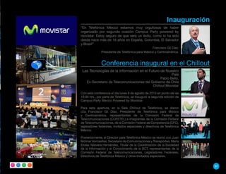 Inauguración
“En Telefónica México estamos muy orgullosos de haber
organizado por segunda ocasión Campus Party powered by
movistar. Estoy seguro de que será un éxito, como lo ha sido
desde hace más de 16 años en España, Colombia, El Salvador
y Brasil”
                                                 Francisco Gil Díaz,
              Presidente de Telefónica para México y Centroamérica.


              Conferencia inaugural en el Chillout
 Las Tecnologías de la Información en el Futuro de Nuestro
                                                      País
                                                  Pablo Bello,
    Ex-Secretario de Telecomunicaciones del Gobierno de Chile
                                             Chillout Movistar

Con esta conferencia el día lunes 9 de agosto de 2010 en punto de las
19:00 hrs., por parte de Telefónica, se inauguró la segunda edición de
Campus Party México Powered by Movistar.

Para esta apertura, en la Sala Chillout de Telefónica, se dieron
cita Francisco Gil Díaz, Presidente de Telefónica para México
y Centroamérica, representantes de la Comisión Federal de
Telecomunicaciones (COFETEL) e integrantes de la Comisión Federal
de Telecomunicaciones, de la Comisión Federal de Competencia (CFC),
legisladores federales, invitados especiales y directivos de Telefónica
México.

Posteriormente, el Director para Telefónica México se reunió con Juan
Molinar Horcasitas, Secretario de Comunicaciones y Transportes; María
Eloísa Talavera Hernández, Titular de la Coordinación de la Sociedad
de la Información y el Conocimiento de la SCT, representantes de la
Comisión Federal de Telecomunicaciones, Legisladores Federales,
Directivos de Telefónica México y otros invitados especiales.


                                                                             97
 