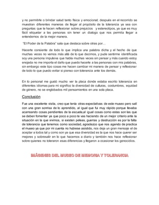 y no permitirle o brindar salud tanto física y emocional; después en el recorrido se
muestran diferentes maneras de llegar al propósito de la tolerancia ya sea con
preguntas que te hacen reflexionar sobre prejuicios y estereotipos, ya que es muy
fácil etiquetar a las personas sin tener un dialogo que nos permita llegar a
entendernos de la mejor manera.
“El Poder de la Palabra” sala que destaca sobre otras por…
Hacerte consiente de todo lo que implica una palabra dicha y el hecho de que
muchas veces no vemos más allá de lo que decimos, y pude sentirme identificada
soy una persona impulsiva que habla muchas veces sin pensar y más cuando estoy
enojada no me importa el daño que puedo hacerle a las personas con mis palabras,
sin embargo este tipo cosas me hacen cambiar mi manera de pensar y reflexionar
de todo lo que puedo evitar si pienso con tolerancia ante los demás.
En lo personal me gustó mucho ver la placa donde estaba escrito tolerancia en
diferentes idiomas para mi significo la diversidad de culturas, costumbres, equidad
de género, no se englobados mil pensamientos en una sola placa.
Conclusión
Fue una excelente visita, creo que tenía otras expectativas de este museo pero salí
con una gran sonrisa de lo aprendido, al igual que fui muy rápido porque llevaba
acarreando cosas pendientes de la escuela,al igual cosas como estas son las que
se deben fomentar ya que poco a poco te vas haciendo de un mejor criterio ante la
situación en la que vivimos, si existen peleas, guerras y destrucción es por la falta
de tolerancia que tenemos como sociedad, agradezco que nos agendo de practica
el museo ya que por mi cuenta no hubiese asistido, nos deja un gran mensaje el de
aceptar a todos tal y como son ya que esa diversidad es la que nos hace querer ser
mejores y sobresalir en lo que hacemos a diario y también nos hace reflexionar
sobre quienes no toleraron esas diferencias y llegaron a ocasionar los genocidios.
 