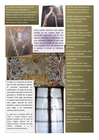 Los retratos pretendían comunicar de                                            CORONA: signo honorifico que
manera eficaz y contundente la                                                  expresa victoria. Al recibirla se
importancia de la ceremonia de profesión.                                       convierte en esposa de Cristo.
Algunos cuadros fueron ejecutados por
famosos pintores, así lo constatan sus                                          PALMA: relacionada con quienes
firmas que muestran el oficio, el lugar y el                                    han sido elegidos por Dios.
año en que se realizó la obra.                                                  Símbolo de castidad.

                                                                                NIÑO DIOS: el Divino Esposo.

                                         Como pueden observar cada objeto       VELO NEGRO: pagaban dote y
                                         pintado en los cuadros tiene un        podían llegar a ocupar un cargo al
                                         significado importante con el solo     interior del convento como llegar
                                         objetivo comunicar la importancia de   a ser abadesas o vicarias.
                                         esta ceremonia, además de que cada
                                                                                ESCUDO: sólo utilizado por las
                                         objeto que se portaba en esa época
                                                                                monjas concepcionistas y
                                         podía describir como era considerada
                                                                                jerónimas.
                                         la persona, e incluso su condición
                                         social.                                CARTELA: presenta nombre, edad
                                                                                de profesión, ciudad de
                                                                                nacimiento, nombre de los padres
                                                                                y otros datos.

                                                                                HÁBITO: diseño, tela y color
                                                                                distinguían las órdenes religiosas.

                                                                                -ROSA: símbolo de gracia, alegría y
                                                                                belleza.

                                                                                -ROSA ROJA: martirio.

                                                                                -ROSA BLANCA: pureza.
 La dote o el conjunto de bienes
 que la mujer aportaba al ingresar                                              -JAZMÍN: sencillez.
 al convento garantizaba su
 mantención a lo largo de la vida;                                              -NARDO: la oración y el olor a
 este aporte ascendía en términos                                               buen ejemplo en todas las
 generales a $3’000 de la época                                                 virtudes.
 Virreinal. Este pago garantizaba
                                                                                -LIRIO: pureza y castidad.
 su ingreso como monja de coro y
 velo negro, además de tener                                                    -ANILLO: matrimonio místico con
 derecho a votar en las elecciones                                              Jesús. Su presencia es ocasional en
 para elegir a las autoridades                                                  las pinturas.
 interiores del convento.
                                                                                -VELA: símbolo de la luz de la fe.
 La dote fue un requisito difícil de
 cubrir y muchas mujeres nunca                                                  -CRISTO DE LA CRUZ: común en
 pudieron profesar por no reunir el                                             monjas recoletas. Vida alejada de
 dinero exigido. Algunas más lo                                                 delicias y placeres.
 lograron gracias a colectas que ellas
 mismas     realizaban    o    a    la
 intervención de bienhechores.
 
