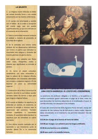 LA MUERTE
1- La religiosa recién fallecida no debía
ser velada durante horas y era velada
únicamente por las madres enfermeras.

2- El cuerpo era amortajado y vestido
con el hábito de la orden a excepción
del manto capa, que era puesto
superficialmente, ya que era retirado en
el momento de la infamación.

3- Toda la comunidad monacal conducía
el cadáver a manera de procesión, al
Coro Bajo de la iglesia.

4- Se le colocaba una corona como
símbolo de los dispensarios definitivos
con Cristo y la palma que indicaban su
intachable vida religiosa y símbolos del
transito glorioso a la gloria eterna.

5-El cuerpo esta cubierto con flores
como rosas, margaritas, nubes y
claveles que significaban su entrada al
paraíso.

6- En torno al ataúd colocaban
candelabros con velas encendidas y
bajo la cabeza de la religiosa difunta,
almohadones (en ocasiones adornados
con encajes y crespones negros) a fin de
levantar un poco su extremidad
superior.

7- Celebración de la Misa Conventual de
                                             UNA FIESTA BARROCA: EL COSTO DEL CEREMONIAL
réquiem, durante la cual debían quedar
cerrados todos los tornos y rejas para      La ceremonia de profesión obligaba a la familia y a los padrinos a
que ninguna religiosa faltase.              realizar cuantiosos gastos adicionales al pago de la dote, entre los
                                            que destacaban las licencias adquiridas en el arzobispado, el ajuar, la
8- El cuerpo se bajaba a la sepultura, se
                                            comida ofrecida y los obsequios a los invitados.
entonaba un cantico, en ocasiones, se
permitía la entrada a músicos bajo la       El costo del ceremonial de Doña Agustina Ponce de león, monja del
supervisión del canónico. También           convento de San Lorenzo fue de 630 pesos y cuatro reales. Algunos
asistían capellanes y sacerdotes            datos encontrados en el inventario, nos permiten descubrir más de
invitados. El sacerdote debía bendecir la   ese mundo:
sepultura que de inmediato se cubría
con tierra.                                 $12.00 por el pago de la licencia de toma de hábito

9- Una ultima oración realizada por el      $10.00 por el pago a un cohetero para los fuegos artificiales.
sacerdote y sus misioneros junto al
                                            $2.00 de una bacinica y un candelero.
tumulto daban fin a la ceremonia
luctuosa.                                   $8.00 para vestir a la mulatilla Antonia.
 
