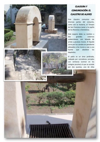 Este claustro comunica con
diversas partes del conjunto,
como son la hostería, el Templo
de San Francisco Javier y la capilla
de los Novicios o Doméstica.

Este espacio debe su nombre a
dos        grandes        cisternas
subterráneas, con bóveda de
arista y gruesos muros. El líquido
corre por los canales en pendiente
adosados a los muros y cae a una
fuente     que     abastece     los
depósitos.

El patio es un área jardinada,
rodeada por corredores cerrados
con ventanas (común en los
colegios jesuitas) al que se accede
por dos puestas, una de ellas
enmarcada con cantera.
 