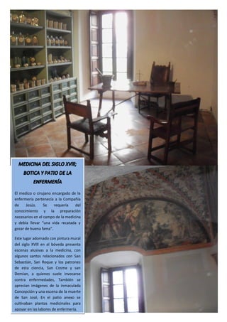 El medico o cirujano encargado de la
enfermería pertenecía a la Compañía
de    Jesús.     Se   requería    del
conocimiento y la preparación
necesarios en el campo de la medicina
y debía llevar “una vida recatada y
gozar de buena fama”.

Este lugar adornado con pintura mural
del siglo XVlll en al bóveda presenta
escenas alusivas a la medicina, con
algunos santos relacionados con San
Sebastián, San Roque y los patrones
de esta ciencia, San Cosme y san
Demian, a quienes suele invocarse
contra enfermedades, También se
aprecian imágenes de la inmaculada
Concepción y una escena de la muerte
de San José, En el patio anexo se
cultivaban plantas medicinales para
apoyar en las labores de enfermería.
 