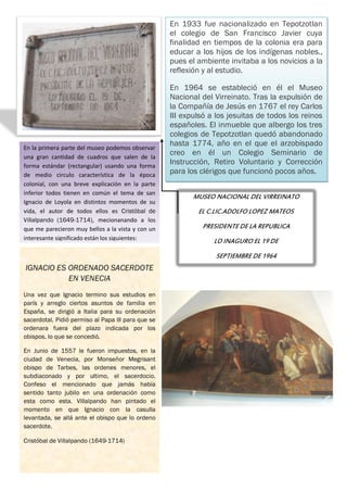 En 1933 fue nacionalizado en Tepotzotlan
                                                    el colegio de San Francisco Javier cuya
                                                    finalidad en tiempos de la colonia era para
                                                    educar a los hijos de los indígenas nobles.,
                                                    pues el ambiente invitaba a los novicios a la
                                                    reflexión y al estudio.

                                                    En 1964 se estableció en él el Museo
                                                    Nacional del Virreinato. Tras la expulsión de
                                                    la Compañía de Jesús en 1767 el rey Carlos
                                                    III expulsó a los jesuitas de todos los reinos
                                                    españoles. El inmueble que albergo los tres
                                                    colegios de Tepotzotlan quedó abandonado
En la primera parte del museo podemos observar
                                                    hasta 1774, año en el que el arzobispado
una gran cantidad de cuadros que salen de la
                                                    creo en él un Colegio Seminario de
forma estándar (rectangular) usando una forma
                                                    Instrucción, Retiro Voluntario y Corrección
de medio circulo característica de la época         para los clérigos que funcionó pocos años.
colonial, con una breve explicación en la parte
inferior todos tienen en común el tema de san
                                                          MUSEO NACIONAL DEL VIRREINATO
Ignacio de Loyola en distintos momentos de su
vida, el autor de todos ellos es Cristóbal de               EL C.LIC.ADOLFO LOPEZ MATEOS
Villalpando (1649-1714), mecionanando a los
que me parecieron muy bellos a la vista y con un             PRESIDENTE DE LA REPUBLICA
interesante significado están los siguientes:                    LO INAGURO EL 19 DE
                                                                 SEPTIEMBRE DE 1964
IGNACIO ES ORDENADO SACERDOTE
           EN VENECIA
Una vez que Ignacio termino sus estudios en
parís y arreglo ciertos asuntos de familia en
España, se dirigió a Italia para su ordenación
sacerdotal. Pidió permiso al Papa lll para que se
ordenara fuera del plazo indicada por los
obispos, lo que se concedió.

En Junio de 1557 le fueron impuestos, en la
ciudad de Venecia, por Monseñor Megrisant
obispo de Tarbes, las ordenes menores, el
subdiaconado y por ultimo, el sacerdocio.
Confeso el mencionado que jamás había
sentido tanto jubilo en una ordenación como
esta como esta. Villalpando han pintado el
momento en que Ignacio con la casulla
levantada, se allá ante el obispo que lo ordeno
sacerdote.

Cristóbal de Villalpando (1649-1714)
 