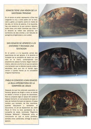 IGNACIO TIENE UNA VISION DE LA
      SANTISIMA TRINIDAD
En el centro el pintor represento a Dios hijo
cargando la cruz, a dios padre con la tiara,
cetro y globo y al espíritu santo en medio de
los dos, en forma de paloma. A la izquierda,
hay una escena en la que vemos a Ignacio,
quien tiene una visión mientras oye misa. A
la derecha se hallan dos personas con
sombraros de alas anchas y con báculos de
peregrinos dirigiéndose a una cuidad.



  SAN IGNACIO SE APARECE A UN
    ENFERMO Y RECHASA UNA
          TENTACION
En el centro y a la izquierda vemos dos
apariciones de san Ignacio. A la derecha el
fundador de la compañía de Jesús con una
vara en la mano, contemplando una
serpiente de cabeza humana. Según relato el
mismo, esta era una forma en que se aprecia
una tentación que lo distraía cuando oraba o
estudiaba, pero que con el tiempo logro
vencer o cuando menos ya no concederle
ninguna importancia.



PABLO lll CONCEDE A SAN IGNACIO
  LA BULA APROBATORIA DE LA
      COMPAÑÍA DE JESUS
Después de que fue ordenado sacerdote en
Venecia, Ignacio se dirigió a roma, en donde
se dedico a formar un grupo de sacerdotes.
Para su proyecto logro el apoyo del cardenal
Gaspar Contarini, el cual presento al papa un
plan de instituto formado por Ignacio. El papa
nombro una comisión, de tres miembros,
quienes discutieron y aprobaron el
documento. El 24 de Septiembre de 1540
Paulo lll firmo la bula aprobatoria de la
compañía de Jesús, nombrada “Regiminis
Eclissiae Militantis”. Villalpando pinto el
monumento en que el sumo pontificio,
sentado entre cardenales, entrega la bula a
Ignacio.
 