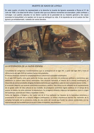 MUERTE DE IGACIO DE LOYOLA
En este cuadro, el pintor ha representado a la derecha la muerte de Ignacio acaresida e Roma el 31 de
Julio de 1556, a la edad de 64 años. Cuando sitio que sus últimos momentos se acercaban, pidió confesar y
comulgar. Los padres Jesuitas no se dieron cuenta de la gravedad de su maestro general y les causo
sorpresa la tranquilidad y la rapidez con la que se extinguió su vida. A la izquierda se ve el cuerpo de San
Ignacio ya embalsamado, rodeado de varios devotos.




LA INTEGRACION DE LA NUEVA ESPAÑA.
Consolidada las vertiginosas transformaciones que se produjeron en el siglo XVl, a partir del siglo XVll y hasta el
último tercio del siglo XVlll los cambios fueron más graduales.
El intenso mestizaje acentuó la complejidad étnico-cultural de la sociedad novohispana.
En el siglo XVll España, como gran parte de Europa, paso por una serie de problemas políticos y económicos que
debilitaron su control sobre tierras americanas. Esta situación favoreció, al interior de la colonia novohispana, el
desarrollo de varias actividades dirigidas fundamentalmente por españoles y cada vez más numeroso sector criollo.
El virreinato adquirió una reciente autonomía económica y política. Esto último se vio reflejado en el mantenimiento
de un grado noble de vida cultural en las ciudades. Se produjeron auténticos logros estéticos en el campo de la
poesía, la música, las artes plásticas, la arquitectura. Se arraigaron símbolos religiosos tan populares como la virgen
de Guadalupe, venerada por indios y españoles criollos.
Carlos de Sigüenza y Góngora y Sor Juana Inés de la Cruz exaltaron las riquezas de la naturaleza americana y
promovieron el rescate de la historia indígena prehispánica. La misma arquitectura barroca fue expresión de la
compleja formación de la conciencia criolla, de una visión del mundo que fundió los valores occidentales con las
aspiraciones de una sociedad que ya no era ni india ni española, sino mexicana.
 