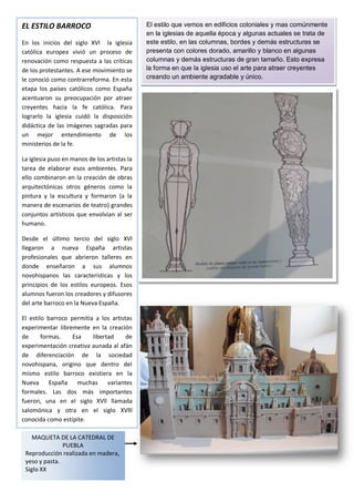 EL ESTILO BARROCO                             El estilo que vemos en edificios coloniales y mas comúnmente
                                              en la iglesias de aquella época y algunas actuales se trata de
En los inicios del siglo XVl la iglesia       este estilo, en las columnas, bordes y demás estructuras se
católica europea vivió un proceso de          presenta con colores dorado, amarillo y blanco en algunas
renovación como respuesta a las críticas      columnas y demás estructuras de gran tamaño. Esto expresa
de los protestantes. A ese movimiento se      la forma en que la iglesia uso el arte para atraer creyentes
le conoció como contrarreforma. En esta       creando un ambiente agradable y único.
etapa los países católicos como España
acentuaron su preocupación por atraer
creyentes hacia la fe católica. Para
lograrlo la iglesia cuidó la disposición
didáctica de las imágenes sagradas para
un mejor entendimiento de los
ministerios de la fe.

La iglesia puso en manos de los artistas la
tarea de elaborar esos ambientes. Para
ello combinaron en la creación de obras
arquitectónicas otros géneros como la
pintura y la escultura y formaron (a la
manera de escenarios de teatro) grandes
conjuntos artísticos que envolvían al ser
humano.

Desde el último tercio del siglo XVl
llegaron a nueva España artistas
profesionales que abrieron talleres en
donde enseñaron a sus alumnos
novohispanos las características y los
principios de los estilos europeos. Esos
alumnos fueron los creadores y difusores
del arte barroco en la Nueva España.

El estilo barroco permitía a los artistas
experimentar libremente en la creación
de      formas.    Esa    libertad     de
experimentación creativa aunada al afán
de diferenciación de la sociedad
novohispana, origino que dentro del
mismo estilo barroco existiera en la
Nueva España muchas variantes
formales. Las dos más importantes
fueron, una en el siglo XVll llamada
salomónica y otra en el siglo XVlll
conocida como estípite.

    MAQUETA DE LA CATEDRAL DE
               PUEBLA
 Reproducción realizada en madera,
 yeso y pasta.
 Siglo XX
 