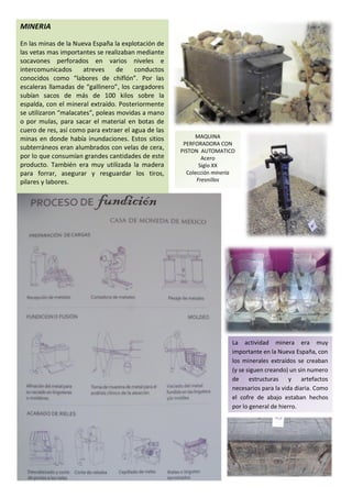 MINERIA

En las minas de la Nueva España la explotación de
las vetas mas importantes se realizaban mediante
socavones perforados en varios niveles e
intercomunicados      atreves     de    conductos
conocidos como “labores de chiflón”. Por las
escaleras llamadas de “gallinero”, los cargadores
subían sacos de más de 100 kilos sobre la
espalda, con el mineral extraído. Posteriormente
se utilizaron “malacates”, poleas movidas a mano
o por mulas, para sacar el material en botas de
cuero de res, así como para extraer el agua de las
minas en donde había inundaciones. Estos sitios           MAQUINA
                                                      PERFORADORA CON
subterráneos eran alumbrados con velas de cera,      PISTON AUTOMATICO
por lo que consumían grandes cantidades de este              Acero
producto. También era muy utilizada la madera               Siglo XX
para forrar, asegurar y resguardar los tiros,          Colección minería
pilares y labores.                                         Fresnillos




                                                                       La actividad minera era muy
                                                                       importante en la Nueva España, con
                                                                       los minerales extraídos se creaban
                                                                       (y se siguen creando) un sin numero
                                                                       de estructuras y           artefactos
                                                                       necesarios para la vida diaria. Como
                                                                       el cofre de abajo estaban hechos
                                                                       por lo general de hierro.
 