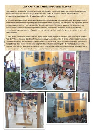 UNA PLAZA PARA EL MERCADO LAS LEYES Y LA MISA
Fundada por Cortés sobre las ruinas de la antigua capital mexica, la cuidad de México se reconstruyo siguiendo un
modelo trazado en el que la plaza mayor destacaba como centro de los actos públicos más importantes. A su
alrededor se agrupaban las sedes de los poderes políticos y religiosos.

Al frente de la plaza dominaba la silueta de la catedral Metropolitana y al oriente el edificio de las casas virreinales,
enmarcando un espacio abierto por el que diariamente circulaban en caballo, en carruaje o a pie, españoles, criollos,
negros, mulatos, mestizos y una gran cantidad de indígenas; unos en dirección a los comercios cercanos o a las
oficinas publicas; otros a cumplir encargos de sus amos o a laborar en los talleres de artesanos; muchos en
compañía de arreglada procesión religiosa, otros mas a comprar pulque a las indias que se apostaban en torno a la
fuente principal.

La plaza mayor también fue el centro de una importante actividad comercial, que tenia como puntos principales la
Plaza del Volador al sureste (donde las frutas, legumbres y granos procedentes de Chalco y Xochimilco arribaban en
canoas y chalupas por la acequia real) y particularmente el mercado del Parián al poniente, donde los comerciantes
mas poderosos de la ciudad ofrecían variados productos suntuarios recién llegados de Filipinas y España: sedas,
muebles, vinos, libros y porcelanas, entre otros. Nunca faltaron los actos de participación popular, unas veces para
apreciar el tormento de un ajusticiado, otras para divertirse en festivas corridas de toros.
 