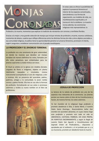 En estas salas se ofrece la posibilidad de
                                                                            explorar la presencia femenina al
                                                                            interior de los espacios conventuales,
                                                                            acercándonos a sus formas de
                                                                            organización, sus modelos de vida, sus
                                                                            manifestaciones espirituales y el
                                                                            transcurrir de lo cotidiano. La muestra
                                                                            recrea además, las ceremonias
                                                                            religiosas más representativas: la

Profesión y la muerte, momentos que explican la tradición de retratarlas con coronas y ramilletes floridos.

Gracias a la mejor y mas grande colección de monjas que incluye retratos de profesión y muerte, escenas cotidianas,
momentos de éxtasis, cuadros que reflejan diferencias entre las distintas formas de vida y otros objetos asociados a
esa comunidad religiosa, el publico tiene la oportunidad de penetrar al universo femenino, promover el interés,
sugerir preguntas y establecer comunicación con el pasado novohispano.

LA PROFECCION Y EL DIVORCIO TERRENAL
La profesión era una ceremonia de gran solemnidad,
en donde las novicias que decidían ser monjas
tomaban de manera definitiva los votos, llamados por
ello votos perpetuos, que simbolizaban para las
jóvenes aspirantes su boda mística con Jesús.

El ritual se celebra en la iglesia con retablos dorados
cargados de flores e imágenes, objetos en planta
hábilmente repujados y cincelados, música
instrumental acompañando al coro de religiosas y olor
a incienso. Ahí, en presencia del sacerdote, padres,
padrinos, amigos y la comunidad, la joven recibía
corona y palma florida. Ella leía en voz alta la formula
de profesión, formalizando así sus votos o promesas
solemnes y recibía su nuevo nombre en el libro de                        CEDULA DE PROFECCION
profesiones.
                                                             La lectura de la cedula de profesión era uno de los
                                                             aspectos mas relevantes de la ceremonia. Las jóvenes
                                                             ponían sus manos sobre el Libro de las Constituciones y
                                                             hacían, de manera formal, los votos solemnes.

                                                             Yo Sor (nombre de la religiosa) hago profesión y
                                                             prometo obediencia á Dios, á Santa María, á nuestro
                                                             Padre Santo Domingo… Reverendísimo Señor Don
                                                             (nombre de sacerdote oficiante), en cuyas manos hago
                                                             esta profesión y prometo vivir toda mi vida en
                                                             OBEDIENCIA, CASTIDAD, POBREZA, SIN COSA PROPIA,
                                                             EN PERPETUO ENCERRAMIENTO, y según la Regla de
                                                             nuestro Padre San Agustín y Constitituciones del
                                                             Sagrado Orden de Predicadores,… dispuestas y
                                                             aprobadas por el ordinario: y á mi prelada que es, y a
                                                             sus Sucesoras, prometo ser obediente hasta la muerte.
 