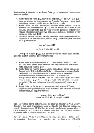 Na determinação do valor para o Factor Solar g┴ , foi necessário determinar os
seguintes valores:

   1. Factor Solar do vidro, g┴v , retirado da Tabela IV.4.1 do RCCTE, e que é
      igual para todos os envidraçados da Fracção Autónoma – vidro duplo
      colorido na massa + incolor (8mm + 4 a 8 mm) = 0,45.
   2. Factor Solar do vão envidraçado quando estão activos todos os
      sistemas de sombreamento, g┴100%, que se retirou do Quadro V.4 do
      RCCTE. Considerando que os vãos possuem persianas exteriores de
      réguas plásticas de cor azul vivo (protecções exteriores opacas), o valor
      para este factor é de 0,09.
   3. Nos vãos da suite e da I.S. da suite, onde não estão previstos quaisquer
      dispositivos de sombreamento, o valor de g┴, obtém-se pela aplicação
      da seguinte fórmula:

                              g┴ = g┴’ . g┴v / 0,75

                         g┴ = 0,45 . 0,45 / 0,75 = 0,27

       Onde g┴’ é o factor g┴100%, que assume o valor do Factor Solar do vidro
(pois não existem sistemas de sombreamento).


   4. Factor Solar Máximo Admissível, g┴max , retirado do Quadro IX.2 do
      RCCTE, e que para a zona climática V3 e para um edifício com inércia
      forte, assume o valor de 0,50.
   5. Factor Solar de Inverno, g┴inv , a utilizar nos cálculos para a Estação de
      Aquecimento (Folha de Cálculo FC.IV.1e). Considera-se para o cálculo
      deste valor que os dispositivos de protecção solar móvel estão
      totalmente abertos, e que existem no interior cortinas muito
      transparentes. Assim, tratando-se de um vidro corrente duplo colorido na
      massa, e sendo g┴v = 0,45, como g┴v > 0,63 (valor admitido para vidro
      corrente incolor com cortina interior muito transparente), g┴inv = g┴v =
      0,45.
   6. Factor Solar de Verão, g┴verão, em que se considera que 70% dos
      dispositivos de protecção solar estão activados, e os restante 30% estão
      desactivados, da seguinte maneira:

                                g┴verão = 0,30. g┴v + 0,70. g┴’
                          g┴verão = 0,30. 0,45 + 0,70. 0,09 = 0,198


Com os valores acima determinados foi possível calcular a Área Efectiva
Colectora dos vãos envidraçados para o Cálculo dos Ganhos Solares na
estação de aquecimento ( FC.IV.1e). No entanto, verificou-se que nos vãos nº
4 e 9, a condição Xj.Fh.Fo.Ff ≥ 0,27 não se verificava, pelo que se modificaram
os valores de Fs por forma a verificar a condição.

Os valores para o Verão foram utilizados no cálculo dos Ganhos Solares pelos
Envidraçados Exteriores na estação de arrefecimento (FC.V.1d)


                                                                             22
 