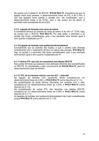 De acordo com a tabela Fr do RCCTE, Ψ=0,20 W/m.ºC. Considerou-se que na
ligação entre duas paredes, o desenvolvimento linear da PTL é de 2,70m, e
que nas ligações entre parede e parede com vão envidraçado, que o
desenvolvimento linear é de 0,70m, pois o vão possui 2m de altura. O
perímetro total considerado foi de 8,20m.


4.1.9 Ligação de fachada com caixa de estore
A resistência térmica do isolante da caixa de estore é de 0,81 m2 .ºC/W, logo,
de acordo com o RCCTE, Ψ=0 W/m.ºC. Por esta razão, o perímetro e as
perdas não foram contabilizados, pois o seu resultado seria sempre igual a
zero quando multiplicado por Ψ.


4.1.10 Ligação de fachada com padieira/ombreira/peitoril
Considerando que as paredes são duplas, e que o caixilho está alinhado
verticalmente com o isolamento térmico no interior das paredes, Ψ=0 W/m.ºC,
logo, as perdas e o perímetro não foram contabilizados, pois o seu resultado
seria sempre igual a zero quando multiplicado por Ψ.


4.1.11 Outras PTL que não se enquadram nas tabelas RCCTE
Nas pontes térmicas que possuem uma definição diferente das exemplificadas
no RCCTE, foi considerado o valor convencional de Ψ=0,50 W/m.ºC, para um
desenvolvimento linear de 49,65m.


4.1.12 PTL da envolvente interior com tau ≥0,7 – estendal
Na ligação de fachada com pavimento térreo considerou-se um
desenvolvimento linear de 3,35m, e Ψ=0,9 W/m.ºC (como descrito em 4.1.3).
Na contabilização da ponte térmica pavimento em contacto com o solo,
considerou-se um desenvolvimento linear de 3,35m, e Ψ=2,5 W/m.ºC (como
descrito em 4.1.2).
Na contabilização de outras PTL não descritas nas tabelas RCCTE,
considerou-se um desenvolvimento linear de 3,35m e Ψ=0,5 W/m.ºC (como
descrito em 4.1.11).
As ligações de fachada com padieira/ombreira/peitoril não foram contabilizadas
porque Ψ=0 W/m.ºC (como descrito em 4.1.10).




                                                                           24
 