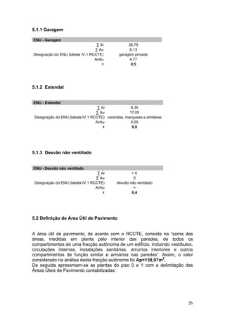 5.1.1 Garagem

ENU - Garagem
                                  ∑ Ai             38,79
                                 ∑ Au               8,13
Designação do ENU (tabela IV.1 RCCTE)         garagem privada
                                 Ai/Au              4,77
                                     τ              0,5




5.1.2 Estendal


ENU - Estendal
                                   ∑ Ai             9,35
                                  ∑ Au             17,05
 Designação do ENU (tabela IV.1 RCCTE) varandas, marquises e similares
                                  Ai/Au             0,55
                                      τ             0,8




5.1.3 Desvão não ventilado


ENU - Desvão não ventilado
                                   ∑ Ai              >0
                                  ∑ Au                0
 Designação do ENU (tabela IV.1 RCCTE)       desvão não ventilado
                                  Ai/Au               ∞
                                      τ              0,4




5.2 Definição de Área Útil de Pavimento


A área útil de pavimento, de acordo com o RCCTE, consiste na “soma das
áreas, medidas em planta pelo interior das paredes, de todos os
compartimentos de uma fracção autónoma de um edifício, incluindo vestíbulos,
circulações internas, instalações sanitárias, arrumos interiores e outros
compartimentos de função similar e armários nas paredes”. Assim, o valor
considerado na análise desta fracção autónoma foi Ap=138,97m2.
De seguida apresentam-se as plantas do piso 0 e 1 com a delimitação das
Áreas Úteis de Pavimento contabilizadas:




                                                                         26
 