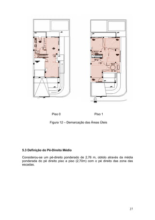 Piso 0                      Piso 1

                  Figura 12 – Demarcação das Áreas Úteis




5.3 Definição do Pé-Direito Médio

Considerou-se um pé-direito ponderado de 2,76 m, obtido através da média
ponderada do pé direito piso a piso (2,70m) com o pé direito das zona das
escadas.




                                                                      27
 
