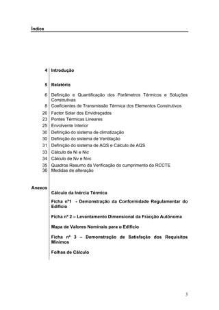 Índice




         4 Introdução


         5 Relatório

         6 Definição e Quantificação dos Parâmetros Térmicos e Soluções
           Construtivas
         8 Coeficientes de Transmissão Térmica dos Elementos Construtivos
     20 Factor Solar dos Envidraçados
     23 Pontes Térmicas Lineares
     25 Envolvente Interior
     30 Definição do sistema de climatização
     30 Definição do sistema de Ventilação
     31 Definição do sistema de AQS e Cálculo de AQS
     33 Cálculo de Ni e Nic
     34 Cálculo de Nv e Nvc
     35 Quadros Resumo da Verificação do cumprimento do RCCTE
     36 Medidas de alteração


Anexos
           Cálculo da Inércia Térmica
           Ficha nº1 - Demonstração da Conformidade Regulamentar do
           Edifício

           Ficha nº 2 – Levantamento Dimensional da Fracção Autónoma

           Mapa de Valores Nominais para o Edifício

           Ficha nº 3 – Demonstração de Satisfação dos Requisitos
           Mínimos

           Folhas de Cálculo




                                                                        3
 