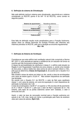 6. Definição do sistema de Climatização

Não está definido nenhum sistema para climatização, assumindo-se o sistema
considerado no RCCTE (ponto 6 do Artº 15 do RCCTE), como consta no
seguinte quadro:


                 Sistema de aquecimento     Resistência eléctrica
                                      ηi             1
                                     Fpu           0.29
                           Potência (kW)            <25
                Sistema de arrefecimento      Bomba de calor
                                      ηv             3
                                     Fpu           0.29
                          Potência (kW)             <25



Esta falta de definição resulta muito penalizadora para a Fracção Autónoma,
apesar disso os valores Nominais de Energia Primária são inferiores aos
máximos previstos no RCCTE, pelo que a situação se encontra regulamentar.
                                   Ntc < Nt



7. Definição do Sistema de Ventilação


Considera-se que este edifício terá ventilação natural (não cumprindo a Norma
NP 1037-1), pois assinala-se apenas a existência de um exaustor de fumos na
cozinha que não funcionará a tempo inteiro.
A classe de permeabilidade da caixilharia é classe 2, o edifício está situado na
Região A com Rugosidade II (periferia de zona urbana), e, sendo uma moradia
de dois pisos, a altura média dos vãos acima do solo é sempre inferior a 10m,
pelo que se determinou Classe de Exposição 2, de acordo com o Quadro IV.2
do RCCTE.
Não existem caixas de estore em todos os vão, sendo a área de envidraçados
com caixa de estore igual a 33,26 m2. Não existem dispositivos de admissão
nas fachadas.
De acordo com o Quadro IV.1 do RCCTE, o valor de Rph para caixilharia
classe 1, com caixa de estores, em zona de exposição 2 e sem dispositivos de
admissão na fachada é de 1,00.
A área de envidraçados ( 43,08 m2 ) é superior a 15% da área útil de pavimento
(0,15 x 138,97 = 20,84 m2 ), pelo que o valor de Rph é agravado de 0,1. No
entanto, pelo facto de as portas exteriores serem bem vedadas, o valor é
diminuído de 0,05.

Assim, o valor da taxa de renovação nominal para a fracção autónoma em
estudo é de 1,05, mas, tendo em conta a ponderação pelo facto de existirem
vãos sem caixa de estores, Rph=1,03.




                                                                             30
 