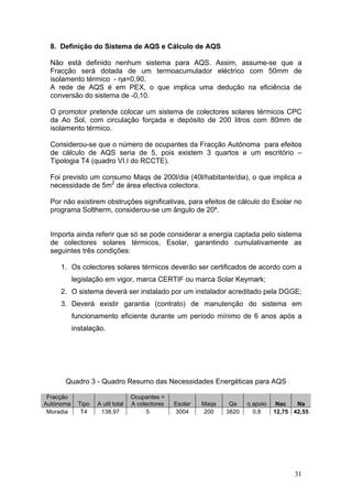8. Definição do Sistema de AQS e Cálculo de AQS

 Não está definido nenhum sistema para AQS. Assim, assume-se que a
 Fracção será dotada de um termoacumulador eléctrico com 50mm de
 isolamento térmico - ηa=0,90.
 A rede de AQS é em PEX, o que implica uma dedução na eficiência de
 conversão do sistema de -0,10.

 O promotor pretende colocar um sistema de colectores solares térmicos CPC
 da Ao Sol, com circulação forçada e depósito de 200 litros com 80mm de
 isolamento térmico.

 Considerou-se que o número de ocupantes da Fracção Autónoma para efeitos
 de cálculo de AQS seria de 5, pois existem 3 quartos e um escritório –
 Tipologia T4 (quadro VI.I do RCCTE).

 Foi previsto um consumo Maqs de 200l/dia (40l/habitante/dia), o que implica a
 necessidade de 5m2 de área efectiva colectora.

 Por não existirem obstruções significativas, para efeitos de cálculo do Esolar no
 programa Soltherm, considerou-se um ângulo de 20º.


 Importa ainda referir que só se pode considerar a energia captada pelo sistema
 de colectores solares térmicos, Esolar, garantindo cumulativamente as
 seguintes três condições:

     1. Os colectores solares térmicos deverão ser certificados de acordo com a
           legislação em vigor, marca CERTIF ou marca Solar Keymark;
     2. O sistema deverá ser instalado por um instalador acreditado pela DGGE;
     3. Deverá existir garantia (contrato) de manutenção do sistema em
           funcionamento eficiente durante um período mínimo de 6 anos após a
           instalação.




      Quadro 3 - Quadro Resumo das Necessidades Energéticas para AQS

 Fracção                           Ocupantes =
Autónoma     Tipo   A util total   A colectores   Esolar   Maqs    Qa    η apoio    Nac   Na
 Moradia      T4     138,97             5         3004     200    3820     0,8     12,75 42,55




                                                                                         31
 