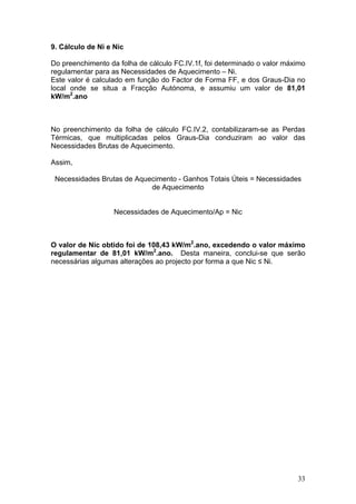 9. Cálculo de Ni e Nic

Do preenchimento da folha de cálculo FC.IV.1f, foi determinado o valor máximo
regulamentar para as Necessidades de Aquecimento – Ni.
Este valor é calculado em função do Factor de Forma FF, e dos Graus-Dia no
local onde se situa a Fracção Autónoma, e assumiu um valor de 81,01
kW/m2.ano



No preenchimento da folha de cálculo FC.IV.2, contabilizaram-se as Perdas
Térmicas, que multiplicadas pelos Graus-Dia conduziram ao valor das
Necessidades Brutas de Aquecimento.

Assim,

 Necessidades Brutas de Aquecimento - Ganhos Totais Úteis = Necessidades
                            de Aquecimento


                   Necessidades de Aquecimento/Ap = Nic



O valor de Nic obtido foi de 108,43 kW/m2.ano, excedendo o valor máximo
regulamentar de 81,01 kW/m2.ano. Desta maneira, conclui-se que serão
necessárias algumas alterações ao projecto por forma a que Nic ≤ Ni.




                                                                          33
 