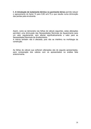 6. A introdução de isolamento térmico no pavimento térreo permite reduzir
o agravamento do factor Ψ para 0,60 w/m.ºC,o que resulta numa diminuição
das perdas pela envolvente.




Assim, como se demonstra nas folhas de cálculo seguintes, estas alterações
permitem uma diminuição das Necessidades Nominais de Aquecimento para
um valor regulamentar, sem afectar significativamente o valor para as
Necessidades Nominais de Arrefecimento.
A inércia também não é afectada, pois não se interferiu na morfologia da
construção.



As folhas de cálculo que sofreram alterações são de seguida apresentadas,
para comparação dos valores com os apresentados na análise feita
anteriormente.




                                                                       38
 
