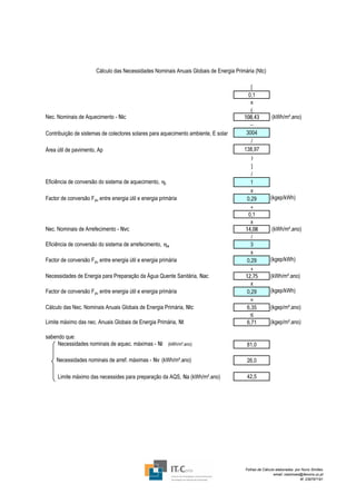 Cálculo das Necessidades Nominais Anuais Globais de Energia Primária (Ntc)

                                                                                           [
                                                                                          0,1
                                                                                           x
                                                                                           (
Nec. Nominais de Aquecimento - Nic                                                     108,43          (kWh/m².ano)
                                                                                           −
Contribuição de sistemas de colectores solares para aquecimento ambiente, E solar       3004
                                                                                           /
Área útil de pavimento, Ap                                                             138,97
                                                                                           )
                                                                                           ]
                                                                                           /
Eficiência de conversão do sistema de aquecimento, ηi                                      1
                                                                                           x
Factor de conversão F pu entre energia útil e energia primária                           0,29         (kgep/kWh)
                                                                                           +
                                                                                          0,1
                                                                                           x
Nec. Nominais de Arrefecimento - Nvc                                                    14,08          (kWh/m².ano)
                                                                                           /
Eficiência de conversão do sistema de arrefecimento, ηv                                    3
                                                                                           x
Factor de conversão F pu entre energia útil e energia primária                           0,29         (kgep/kWh)
                                                                                           +
Necessidades de Energia para Preparação da Água Quente Sanitária, Nac                   12,75         (kWh/m².ano)
                                                                                           x
Factor de conversão F pu entre energia útil e energia primária                           0,29         (kgep/kWh)
                                                                                           =
Cálculo das Nec. Nominais Anuais Globais de Energia Primária, Ntc                        6,35         (kgep/m².ano)
                                                                                           ≤
Limite máximo das nec. Anuais Globais de Energia Primária, Nt                            6,71         (kgep/m².ano)

sabendo que:
     Necessidades nominais de aquec. máximas - Ni (kWh/m².ano)                          81,0

     Necessidades nominais de arref. máximas - Nv (kWh/m².ano)                          26,0

     Limite máximo das necessides para preparação da AQS, Na (kWh/m².ano)               42,5




                                                                                        Folhas de Cálculo elaboradas por Nuno Simões
                                                                                                         email: nasimoes@itecons.uc.pt
                                                                                                                        tlf: 239797191
 