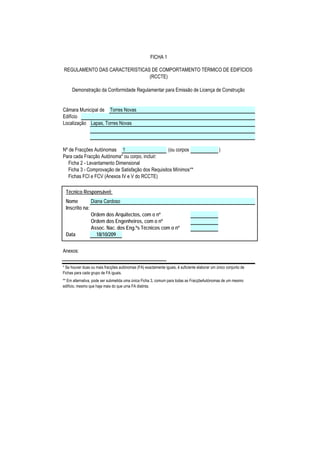FICHA 1

REGULAMENTO DAS CARACTERÍSTICAS DE COMPORTAMENTO TÉRMICO DE EDIFÍCIOS
                               (RCCTE)

     Demonstração da Conformidade Regulamentar para Emissão de Licença de Construção


Câmara Municipal de Torres Novas
Edifício
Localização Lapas, Torres Novas



Nº de Fracções Autónomas 1                         (ou corpos                                  )
Para cada Fracção Autónoma* ou corpo, incluir:
   Ficha 2 - Levantamento Dimensional
   Ficha 3 - Comprovação de Satisfação dos Requisitos Mínimos**
   Fichas FCI e FCV (Anexos IV e V do RCCTE)

 Técnico Responsável:
 Nome         Diana Cardoso
 Inscrito na:
              Ordem dos Arquitectos, com o nº
              Ordem dos Engenheiros, com o nº
              Assoc. Nac. dos Eng.ºs Técnicos com o nº
 Data            18/10/209


Anexos:


* Se houver duas ou mais fracções autónomas (FA) exactamente iguais, é suficiente elaborar um único conjunto de
Fichas para cada grupo de FA iguais.
** Em alternativa, pode ser submetida uma única Ficha 3, comum para todas as FracçõeAutónomas de um mesmo
edifício, mesmo que haja mais do que uma FA distinta.
 