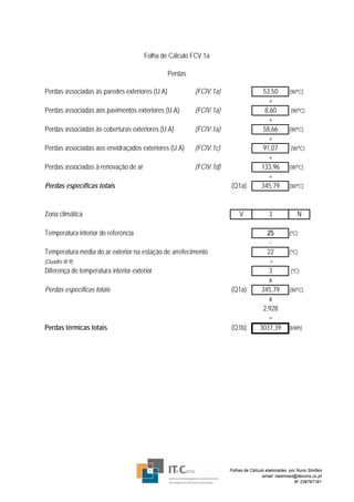 Folha de Cálculo FCV.1a

                                                Perdas

Perdas associadas às paredes exteriores (U.A)            (FCIV.1a)                   53,50        (W/ºC)
                                                                                        +
Perdas associadas aos pavimentos exteriores (U.A)        (FCIV.1a)                    8,60         (W/ºC)
                                                                                        +
Perdas associadas às coberturas exteriores (U.A)         (FCIV.1a)                   58,66        (W/ºC)
                                                                                        +
Perdas associadas aos envidraçados exteriores (U.A)      (FCIV.1c)                   91,07         (W/ºC)
                                                                                        +
Perdas associadas à renovação de ar                      (FCIV.1d)                  133,96        (W/ºC)
                                                                                        =
Perdas específicas totais                                            (Q1a)          345,79        (W/ºC)



Zona climática                                                           V              3             N

Temperatura interior de referência                                                      25        (ºC)
                                                                                         -
Temperatura média do ar exterior na estação de arrefecimento                            22        (ºC)
(Quadro III.9)                                                                           =
Diferença de temperatura interior-exterior                                               3         (ºC)
                                                                                         x
Perdas específicas totais                                            (Q1a)           345,79       (W/ºC)
                                                                                         x
                                                                                      2,928
                                                                                        =
Perdas térmicas totais                                               (Q1b)          3037,39       (kWh)




                                                                     Folhas de Cálculo elaboradas por Nuno Simões
                                                                                     email: nasimoes@itecons.uc.pt
                                                                                                     tlf: 239797191
 