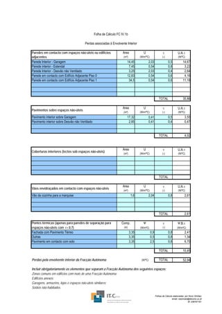 Folha de Cálculo FC IV.1b

                                       Perdas associadas à Envolvente Interior

Paredes em contacto com espaços não-úteis ou edifícios               Area             U                    τ              U.A.τ
adjacentes                                                           (m²)          (W/m²ºC)                (-)            (W/ºC)
Parede Interior - Garagem                                               14,45             2,03                   0,5           14,67
Parede interior - Estendal                                               7,45             0,54                   0,8            3,22
Parede Interior - Desvão não Ventilado                                   3,25             2,03                   0,4            2,64
Parede em contacto com Edifício Adjacente Piso 0                        12,83             0,54                   0,6            4,16
Parede em contacto com Edifício Adjacente Piso 1                         34,5             0,54                   0,6           11,18




                                                                                                       TOTAL                   35,86

                                                                     Area             U                    τ              U.A.τ
Pavimentos sobre espaços não-úteis
                                                                     (m²)          (W/m²ºC)                (-)            (W/ºC)
Pavimento interior sobre Garagem                                        17,32             0,41                   0,5             3,55
Pavimento interior sobre Desvão não Ventilado                            2,85             0,41                   0,4             0,47


                                                                                                       TOTAL                     4,02


                                                                     Area             U                    τ              U.A.τ
Coberturas interiores (tectos sob espaços não-úteis)
                                                                     (m²)          (W/m²ºC)                (-)            (W/ºC)




                                                                                                       TOTAL

                                                                     Area             U                    τ              U.A.τ
Vãos envidraçados em contacto com espaços não-úteis
                                                                     (m²)          (W/m²ºC)                (-)            (W/ºC)
Vão da cozinha para a marquise                                               1,6          2,04                   0,8             2,61




                                                                                                       TOTAL                     2,61

Pontes térmicas (apenas para paredes de separação para              Comp.            Ψ                     τ              Ψ.B.τ
espaços não-úteis com τ> 0,7)                                         (m)          (W/mºC)                 (-)           (W/mºC)
Fachada com Pavimento Térreo                                                3,35              0,9                0,8             2,41
Outras                                                                      3,35              0,5                0,8             1,34
Pavimento em contacto com solo                                              3,35              2,5                0,8             6,70

                                                                                                       TOTAL                   10,45

Perdas pela envolvente interior da Fracção Autónoma                                 (W/ºC)             TOTAL                   52,94

Incluir obrigatoriamente os elementos que separam a Fracção Autónoma dos seguintes espaços:
Zonas comuns em edifícios com mais de uma Fracção Autónoma;
Edifícios anexos;
Garagens, armazéns, lojas e espaços não-úteis similares;
Sotãos não-habitados.

                                                                                                    Folhas de Cálculo elaboradas por Nuno Simões
                                                                                                                     email: nasimoes@itecons.uc.pt
                                                                                                                                    tlf: 239797191
 