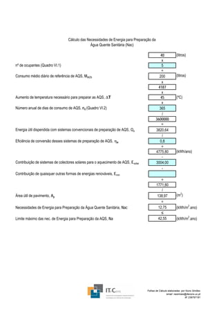 Cálculo das Necessidades de Energia para Preparação da
                                                Água Quente Sanitária (Nac)

                                                                                               40           (litros)
                                                                                                x
nº de ocupantes (Quadro VI.1)                                                                   5
                                                                                               =
Consumo médio diário de referência de AQS, MAQS                                               200           (litros)
                                                                                                x
                                                                                             4187
                                                                                                x
Aumento de temperatura necessário para preparar as AQS, ΔT                                     45           (ºC)
                                                                                                x
Número anual de dias de consumo de AQS, nd (Quadro VI.2)                                      365
                                                                                                /
                                                                                           3600000
                                                                                               =
Energia útil dispendida com sistemas convencionais de preparação de AQS, Qa                3820,64
                                                                                                /
Eficiência de conversão desses sistemas de preparação de AQS, ηa                              0,8
                                                                                               =
                                                                                           4775,80          (kWh/ano)
                                                                                                -
Contribuição de sistemas de colectores solares para o aquecimento de AQS, Esolar           3004,00
                                                                                                -
Contribuição de quaisquer outras formas de energias renováveis, Eren
                                                                                               =
                                                                                           1771,80
                                                                                               /
                                                                                                              2
Área útil de pavimento, Ap                                                                  138,97          (m )
                                                                                               =
Necessidades de Energia para Preparação da Água Quente Sanitária, Nac                        12,75          (kWh/m2.ano)
                                                                                               ≤
Limite máximo das nec. de Energia para Preparação da AQS, Na                                 42,55          (kWh/m2.ano)




                                                                                   Folhas de Cálculo elaboradas por Nuno Simões
                                                                                                    email: nasimoes@itecons.uc.pt
                                                                                                                   tlf: 239797191
 