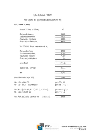 Folha de Cálculo FC IV.1f

             Valor Máximo das Necessidades de Aquecimento (Ni)

FACTOR DE FORMA

        Das FC IV.1a e 1c: (Áreas)                                m
                                                                      2




        Paredes Exteriores                                      83,87
        Coberturas Exteriores                                   96,39
        Pavimentos Exteriores                                   20,00
        Envidraçados Exteriores                                 43,08

        Da FC IV.1b: (Áreas equivalentes A. τ )

        Paredes Interiores                                      42,88
        Coberturas Interiores                                    0,00
        Pavimentos Interiores                                    9,80
        Envidraçados Interiores                                  1,28

        Área Total:                                            297,30
                                                                  /
        Volume (da FC IV.1d):                                  383,56
                                                                 =
        FF                                                      0,78

Graus-Dia no Local (ºC.dia)                                     1540

Ni = 4,5 + 0,0395 GD                                    para FF ≤ 0,5
Ni = 4,5 + (0,021 + 0,037 FF) GD                        para 0,5 < FF < 1

Ni = [4,5 + (0,021 + 0,037 FF) GD] (1,2 - 0,2 FF)       para 1 < FF < 1,5
Ni = 4,05 + 0,06885 GD                                  para FF > 1,5

Nec. Nom. de Aquec. Máximas - Ni         (kWh/m².ano)           81,01




                                                                 Folhas de Cálculo elaboradas por Nuno Simões
                                                                                 email: nasimoes@itecons.uc.pt
                                                                                                 tlf: 239797191
 