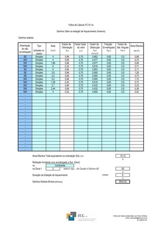 Folha de Cálculo FC IV.1e

                                         Ganhos Úteis na estação de Aquecimento (Inverno)

Ganhos solares:

                                              Factor de Factor Solar      Factor de     Fracção    Factor de
Orientação      Tipo            Área                                                                            Área Efectiva
                                              Orientação  do vidro        Obstrução    Envidraçada Sel. Angular
  do vão
            (simples ou         A (m²)            X(-)         g (-)         Fs(-)          Fg (-)             Fw (-)            Ae (m2)
envidraçado
               duplo)                                                       Fh.Fo.Ff
    SE        Simples            4               0,84          0,75         0,662           0,65                0,9               0,98
    SW        Simples            4               0,84          0,75         0,477           0,65                0,9               0,70
    SW        Simples           1,96             0,84          0,75         0,677           0,65                0,9               0,49
    NW        Simples            6               0,33          0,75         0,818           0,65                0,9               0,71
    SE        Simples            6               0,84          0,75         0,953           0,65                0,9               2,11
    SE        Simples           3,9              0,84          0,75         0,900           0,65                0,9               1,29
    SE        Simples           2,2              0,84          0,75         0,900           0,65                0,9               0,73
    SW        Simples           5,2              0,84          0,75         0,900           0,65                0,9               1,72
    NW        Simples           1,28             0,33          0,75         0,818           0,65                0,9               0,15
    SW        Simples           2,1              0,84          0,75         0,432           0,65                0,9               0,33
    SW        Simples           2,44             0,84          0,75         0,432           0,65                0,9               0,39
    NW        Simples            4               0,33          0,75         0,900           0,65                0,9               0,52
     -
     -
     -
     -
     -
     -
     -
     -
     -
     -
     -
     -
     -
     -
     -
     -
     -
     -

             Área Efectiva Total equivalente na orientação SUL (m²)                                           10,13
                                                                                                                x
             Radiação Incidente num envidraçado a Sul (Gsul)
             no                    Continente
             na Zona I           2          (kWh/m².mês) - do Quadro 8 (Anexo III)                            93
                                                                                                               x
             Duração da Estação de Aquecimento                                         (meses)                 6
                                                                                                               =
             Ganhos Solares Brutos (kWh/ano)                                                                5652,62




                                                                                                     Folhas de Cálculo elaboradas por Nuno Simões
                                                                                                                      email: nasimoes@itecons.uc.pt
                                                                                                                                     tlf: 239797191
 