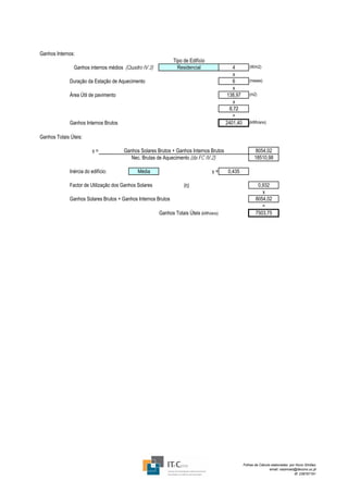 Ganhos Internos:
                                                               Tipo de Edifício
                Ganhos internos médios (Quadro IV.3)             Residencial               4         (W/m2)
                                                                                           x
              Duração da Estação de Aquecimento                                            6         (meses)
                                                                                           x
              Área Útil de pavimento                                                    138,97       (m2)
                                                                                           x
                                                                                         0,72
                                                                                           =
              Ganhos Internos Brutos                                                    2401,40      (kWh/ano)


Ganhos Totais Úteis:

                          γ=           Ganhos Solares Brutos + Ganhos Internos Brutos                    8054,02
                                          Nec. Brutas de Aquecimento (da FC IV.2)                        18510,98

              Inércia do edifício:            Média                               γ=     0,435

              Factor de Utilização dos Ganhos Solares               (η)                                   0,932
                                                                                                            x
              Ganhos Solares Brutos + Ganhos Internos Brutos                                             8054,02
                                                                                                            =
                                                        Ganhos Totais Úteis (kWh/ano)                    7503,75




                                                                                                  Folhas de Cálculo elaboradas por Nuno Simões
                                                                                                                   email: nasimoes@itecons.uc.pt
                                                                                                                                  tlf: 239797191
 