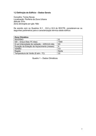 1.2 Definição do Edifício – Dados Gerais

Concelho: Torres Novas
Localização: Periferia da Zona Urbana
Altitude: 67m
Zona abrangida por gás: Não

De acordo com os Quadros III.1 , III.8 e III.9 do RCCTE, consideram-se os
seguintes parâmetros para a caracterização térmica deste edifício:


Zona Climática
INVERNO                                           I2
GD – Graus Dias (ºC dias)                         1540
G sul (intensidade da radiação – kWh/m2.mês       93
Duração da Estação de Aquecimento (meses)         6
VERÃO                                             V3
Região                                            Norte
Temperatura de Verão (θ atm - ºC)                 22

                    Quadro 1 – Dados Climáticos




                                                                       7
 