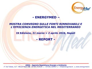 ANEA - Agenzia Napoletana Energia e Ambiente
 Via Toledo, 317 - 80134 Napoli  +39 081.419528  +39 081.409957  info@energymed.it  www.energymed.it
- ENERGYMED –
MOSTRA CONVEGNO SULLE FONTI RINNOVABILI E
L’EFFICIENZA ENERGETICA NEL MEDITERRANEO
IX Edizione, 31 marzo > 2 aprile 2016, Napoli
- REPORT -
 
