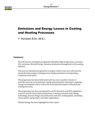 -1-
                                  Energy Revision 1




   Emissions and Energy Losses in Coating
   and Heating Processes

   F. Rombach B.Sc. (M.E.)




Summary

   The CPC process simulation programme identifies high energy losses, excessive
   CO2 emissions, Wasted Energy and poor production management in the coating
   industry.

   The process simulation programme is unique in that it uses as a reference the
   actual thermal curing or drying process design parameters and operating
   conditions of the plant.

   The programme has been field tested and run over a number of years: it
   provides accurate environmental, energy and production solutions to optimize
   energy consumption and to reduce the environmental impact of thermal and
   coating processes.

   The programme has been developed to suit EU directives and EPA regulations:
   it can be used for Government Inspections, training in process and coating
   technology, process design and production control in coating plants, marketing
   of new paints and powders and other applications.

   Wasted Energy has been highlighted in this report.
 
