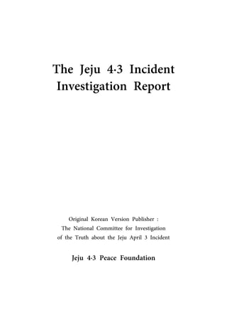 The Jeju 4·3 Incident
Investigation Report
Original Korean Version Publisher :
The National Committee for Investigation
of the Truth about the Jeju April 3 Incident
Jeju 4·3 Peace Foundation
 