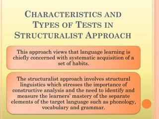CHARACTERISTICS AND
    TYPES OF TESTS IN
 STRUCTURALIST APPROACH
 This approach views that language learning is
chiefly concerned with systematic acquisition of a
                  set of habits.

   The structuralist approach involves structural
    linguistics which stresses the importance of
 constructive analysis and the need to identify and
   measure the learners’ mastery of the separate
elements of the target language such as phonology,
              vocabulary and grammar.
 